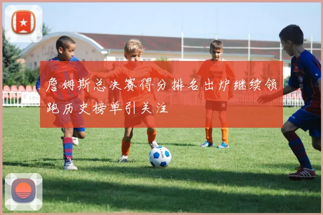詹姆斯总决赛得分排名出炉继续领跑历史榜单引关注