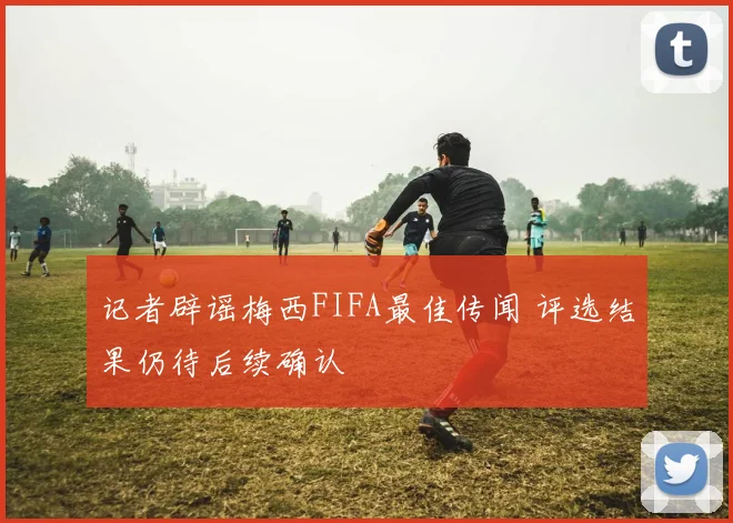 记者辟谣梅西FIFA最佳传闻 评选结果仍待后续确认