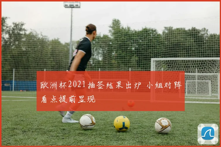 欧洲杯2021抽签结果出炉 小组对阵看点提前显现