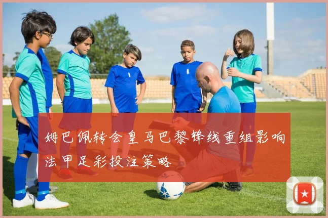 姆巴佩转会皇马巴黎锋线重组影响法甲足彩投注策略