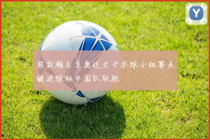 熊敦瀚东京奥运女子水球小组赛关键进球助中国队取胜