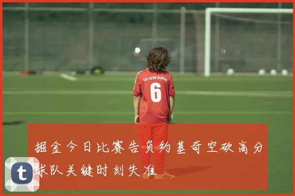 掘金今日比赛告负约基奇空砍高分球队关键时刻失准
