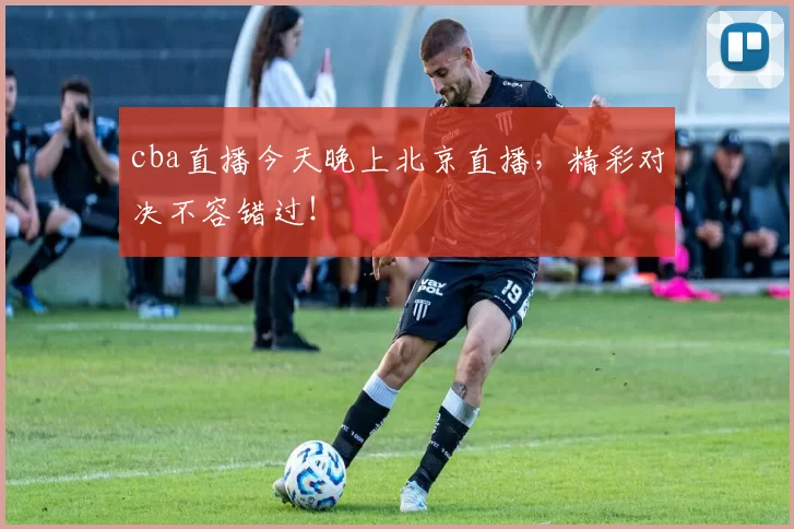 cba直播今天晚上北京直播，精彩对决不容错过！