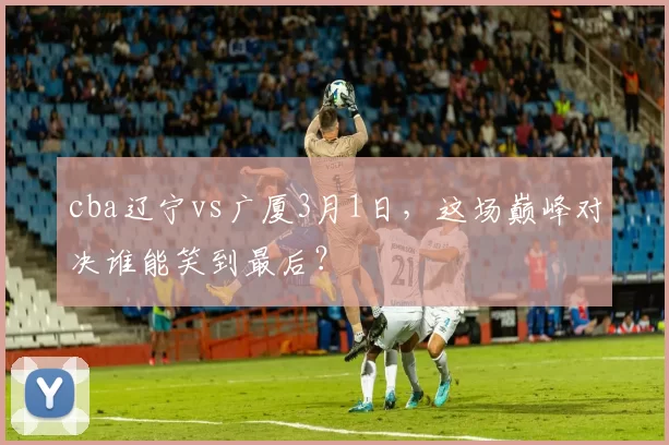 cba辽宁vs广厦3月1日，这场巅峰对决谁能笑到最后？