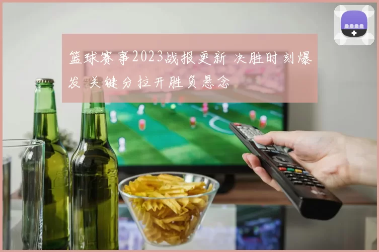 篮球赛事2023战报更新 决胜时刻爆发 关键分拉开胜负悬念