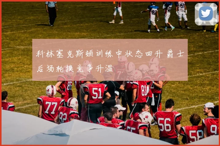 科林塞克斯顿训练中状态回升 爵士后场轮换竞争升温