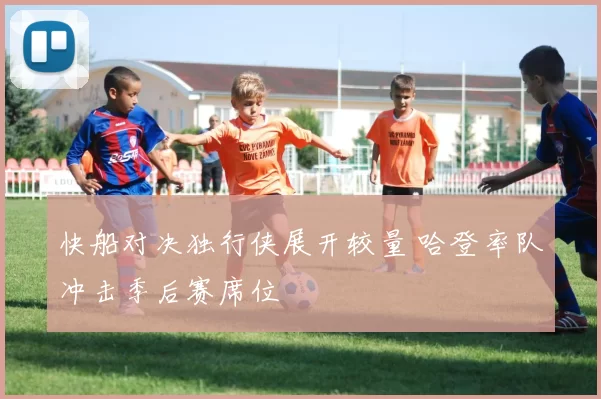 快船对决独行侠展开较量 哈登率队冲击季后赛席位