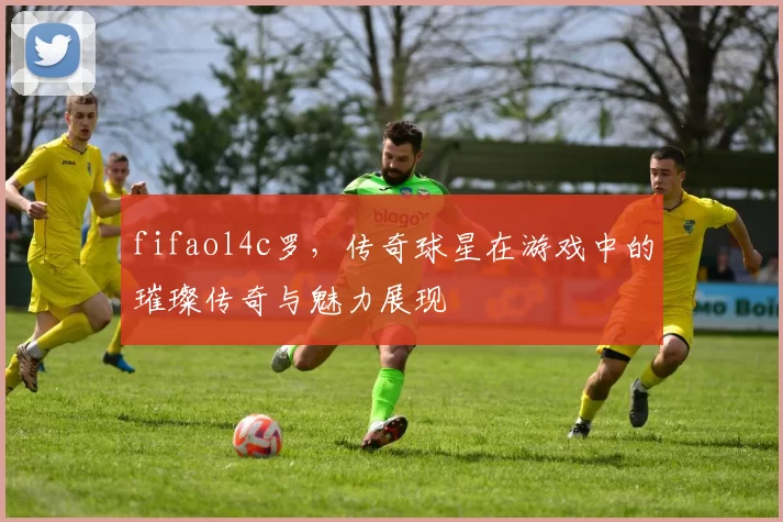 fifaol4c罗，传奇球星在游戏中的璀璨传奇与魅力展现