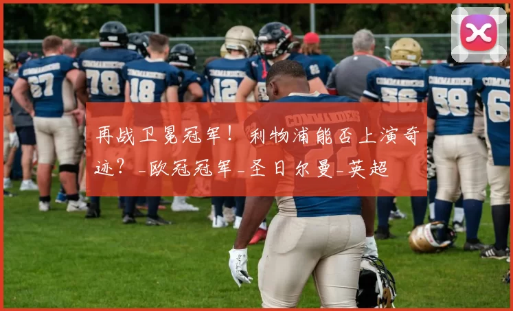 再战卫冕冠军！利物浦能否上演奇迹？_欧冠冠军_圣日尔曼_英超