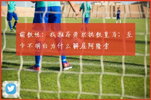 前教练：我推荐劳尔执教皇马；至今不明白为什么解雇阿隆索