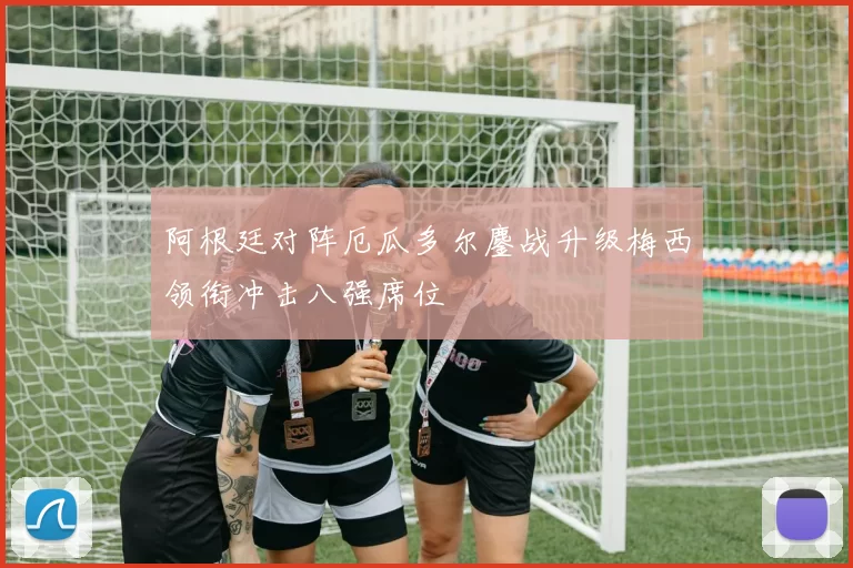 阿根廷对阵厄瓜多尔鏖战升级梅西领衔冲击八强席位