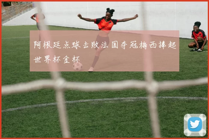 阿根廷点球击败法国夺冠梅西捧起世界杯金杯