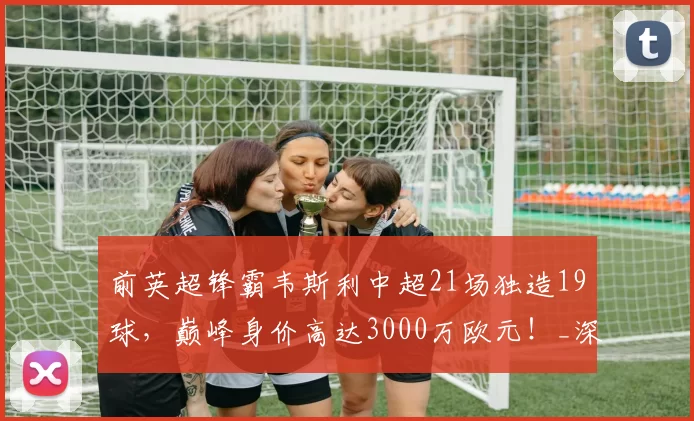 前英超锋霸韦斯利中超21场独造19球，巅峰身价高达3000万欧元！_深圳_鹏城_进球