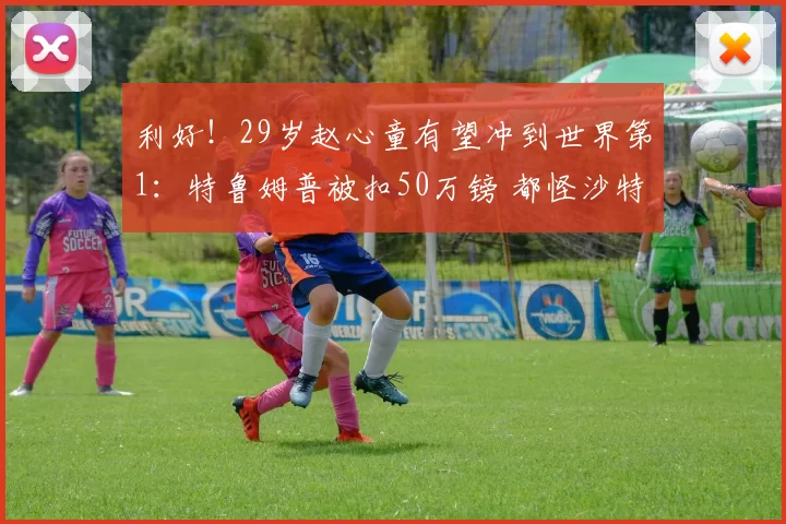 利好！29岁赵心童有望冲到世界第1：特鲁姆普被扣50万镑 都怪沙特