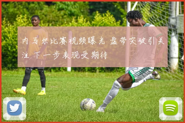 内马尔比赛视频曝光 盘带突破引关注 下一步表现受期待