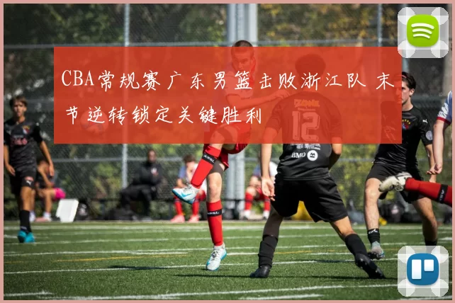 CBA常规赛广东男篮击败浙江队 末节逆转锁定关键胜利