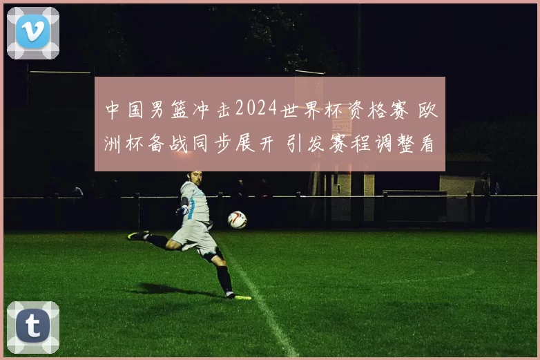 中国男篮冲击2024世界杯资格赛 欧洲杯备战同步展开 引发赛程调整看点