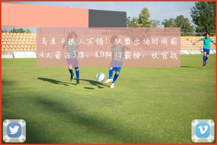 乌度卡狠人实锤!联盟出场时间前4火箭占3席,KD阿门霸榜,收官战集体轮休