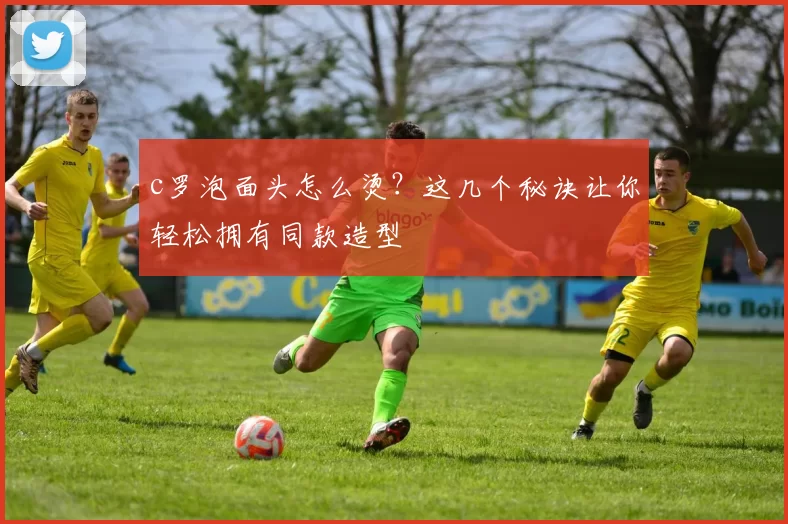 c罗泡面头怎么烫？这几个秘诀让你轻松拥有同款造型