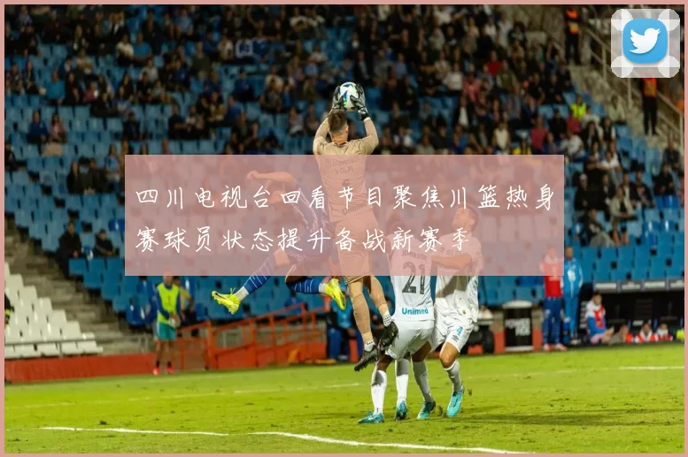 四川电视台回看节目聚焦川篮热身赛球员状态提升备战新赛季
