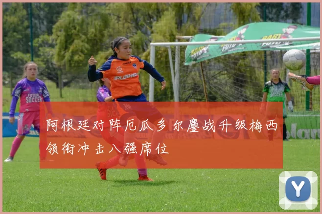 阿根廷对阵厄瓜多尔鏖战升级梅西领衔冲击八强席位