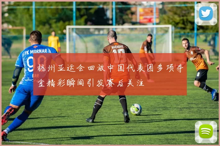 杭州亚运会回放中国代表团多项夺金精彩瞬间引发赛后关注