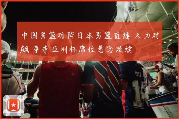 中国男篮对阵日本男篮直播 火力对飙 争夺亚洲杯席位悬念延续
