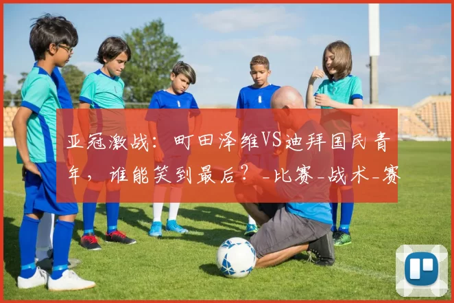 亚冠激战：町田泽维VS迪拜国民青年，谁能笑到最后？_比赛_战术_赛事