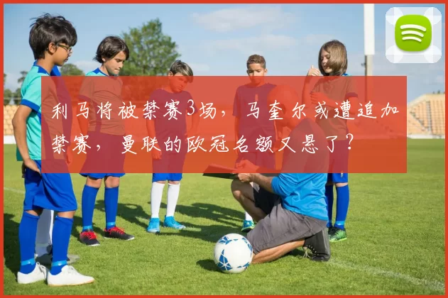 利马将被禁赛3场，马奎尔或遭追加禁赛，曼联的欧冠名额又悬了？