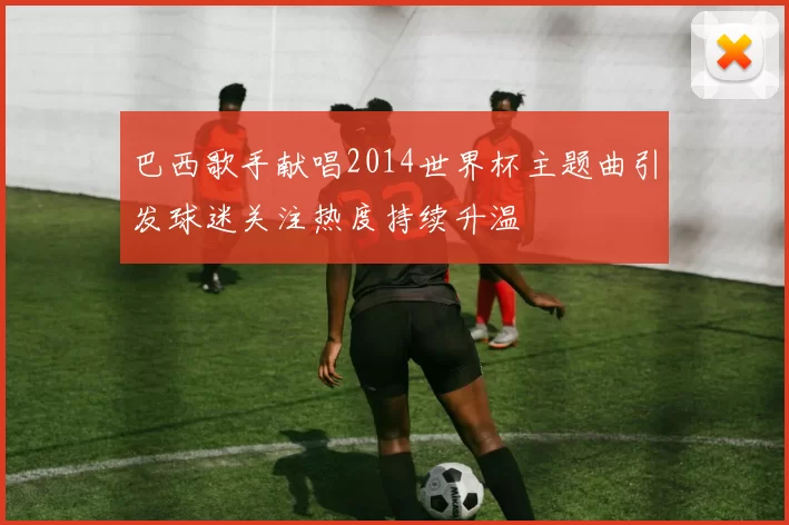 巴西歌手献唱2014世界杯主题曲引发球迷关注热度持续升温