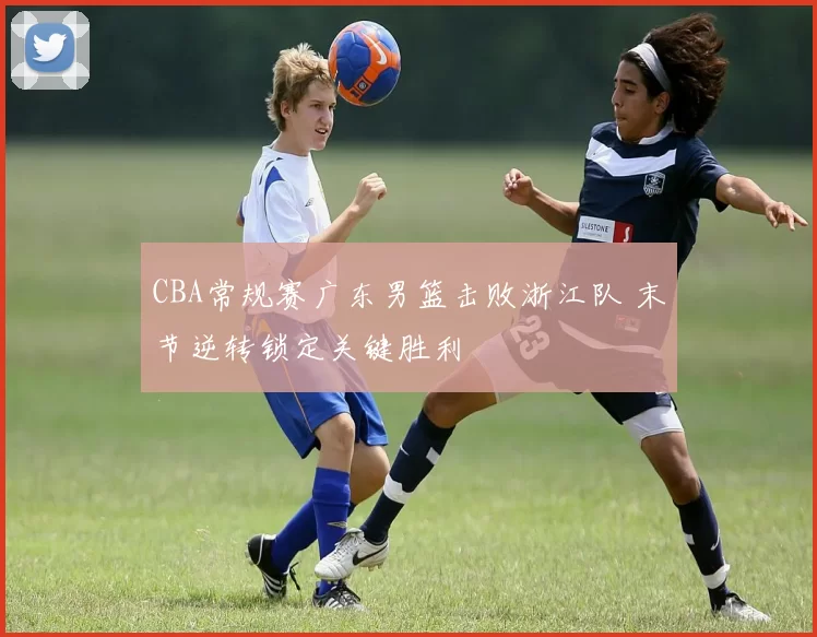 CBA常规赛广东男篮击败浙江队 末节逆转锁定关键胜利