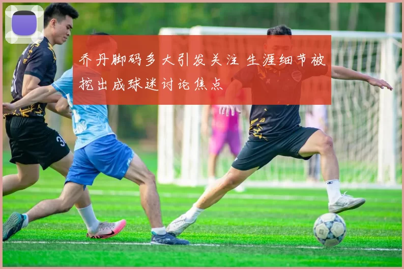 乔丹脚码多大引发关注 生涯细节被挖出成球迷讨论焦点