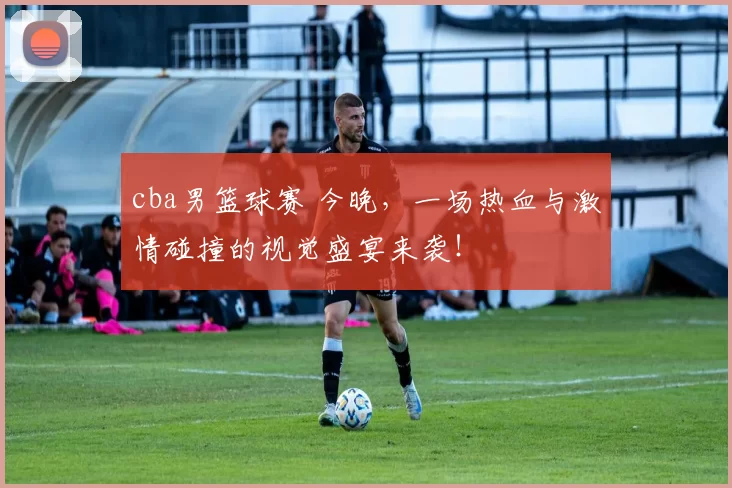 cba男篮球赛 今晚，一场热血与激情碰撞的视觉盛宴来袭！