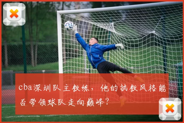 cba深圳队主教练,他的执教风格能否带领球队走向巅峰?
