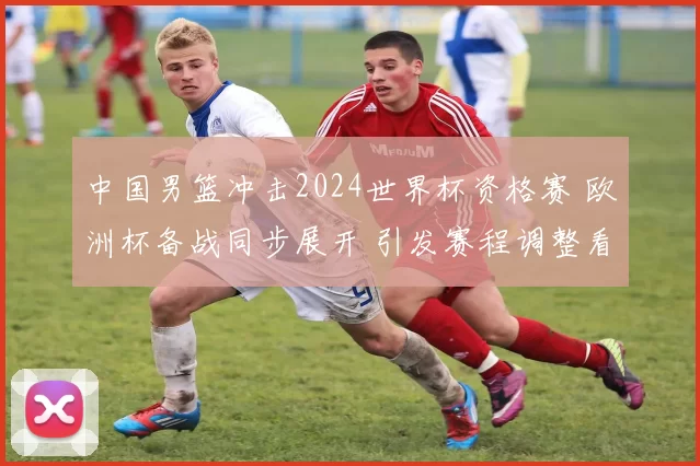 中国男篮冲击2024世界杯资格赛 欧洲杯备战同步展开 引发赛程调整看点