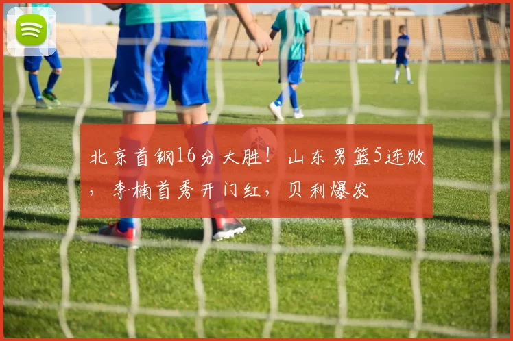 北京首钢16分大胜！山东男篮5连败，李楠首秀开门红，贝利爆发