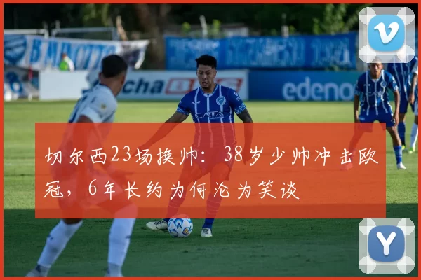 切尔西23场换帅：38岁少帅冲击欧冠，6年长约为何沦为笑谈