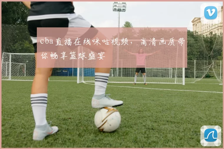 cba直播在线咪咕视频，高清画质带你畅享篮球盛宴